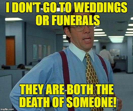 That Would Be Great Meme | I DON'T GO TO WEDDINGS OR FUNERALS THEY ARE BOTH THE DEATH OF SOMEONE! | image tagged in memes,that would be great | made w/ Imgflip meme maker