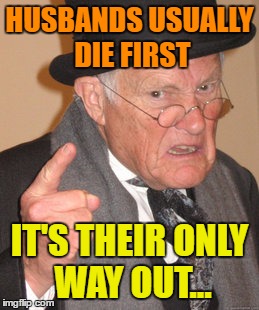 Back In My Day Meme | HUSBANDS USUALLY DIE FIRST IT'S THEIR ONLY WAY OUT... | image tagged in memes,back in my day | made w/ Imgflip meme maker