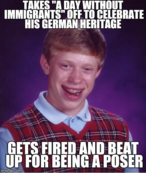 Bad Luck Brian | TAKES "A DAY WITHOUT IMMIGRANTS" OFF TO CELEBRATE HIS GERMAN HERITAGE; GETS FIRED AND BEAT UP FOR BEING A POSER | image tagged in memes,bad luck brian | made w/ Imgflip meme maker