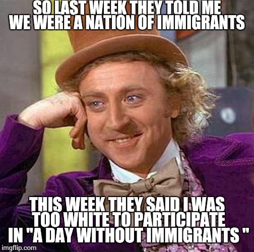 Creepy Condescending Wonka Meme | SO LAST WEEK THEY TOLD ME WE WERE A NATION OF IMMIGRANTS; THIS WEEK THEY SAID I WAS TOO WHITE TO PARTICIPATE IN "A DAY WITHOUT IMMIGRANTS " | image tagged in memes,creepy condescending wonka | made w/ Imgflip meme maker