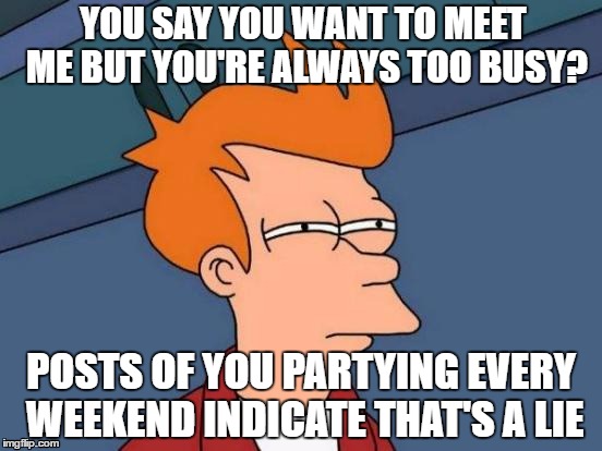 Futurama Fry | YOU SAY YOU WANT TO MEET ME BUT YOU'RE ALWAYS TOO BUSY? POSTS OF YOU PARTYING EVERY WEEKEND INDICATE THAT'S A LIE | image tagged in memes,futurama fry | made w/ Imgflip meme maker