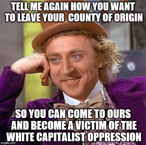 Creepy Condescending Wonka Meme | TELL ME AGAIN HOW YOU WANT TO LEAVE YOUR  COUNTY OF ORIGIN; SO YOU CAN COME TO OURS AND BECOME A VICTIM OF THE WHITE CAPITALIST OPPRESSION | image tagged in memes,creepy condescending wonka | made w/ Imgflip meme maker