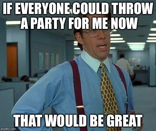 That Would Be Great Meme | IF EVERYONE COULD THROW A PARTY FOR ME NOW THAT WOULD BE GREAT | image tagged in memes,that would be great | made w/ Imgflip meme maker
