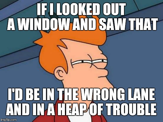 Futurama Fry Meme | IF I LOOKED OUT A WINDOW AND SAW THAT I'D BE IN THE WRONG LANE AND IN A HEAP OF TROUBLE | image tagged in memes,futurama fry | made w/ Imgflip meme maker