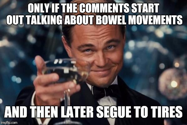 Leonardo Dicaprio Cheers Meme | ONLY IF THE COMMENTS START OUT TALKING ABOUT BOWEL MOVEMENTS AND THEN LATER SEGUE TO TIRES | image tagged in memes,leonardo dicaprio cheers | made w/ Imgflip meme maker