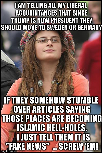 Goofy Stupid Liberal College Student | I AM TELLING ALL MY LIBERAL ACQUAINTANCES THAT SINCE TRUMP IS NOW PRESIDENT THEY SHOULD MOVE TO SWEDEN OR GERMANY; IF THEY SOMEHOW STUMBLE OVER ARTICLES SAYING THOSE PLACES ARE BECOMING ISLAMIC HELL-HOLES.   I JUST TELL THEM IT IS "FAKE NEWS"  ... SCREW 'EM! | image tagged in goofy stupid liberal college student | made w/ Imgflip meme maker