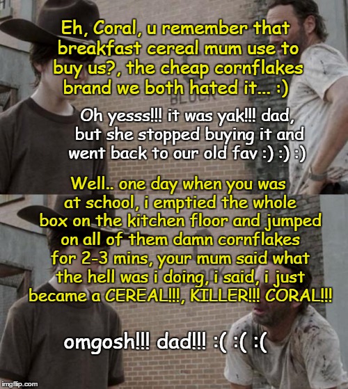 Rick and Carl Meme | Eh, Coral, u remember that breakfast cereal mum use to buy us?, the cheap cornflakes brand we both hated it... :); Oh yesss!!! it was yak!!! dad, but she stopped buying it and went back to our old fav :) :) :); Well.. one day when you was at school, i emptied the whole box on the kitchen floor and jumped on all of them damn cornflakes for 2-3 mins, your mum said what the hell was i doing, i said, i just became a CEREAL!!!, KILLER!!! CORAL!!! omgosh!!! dad!!! :( :( :( | image tagged in memes,rick and carl | made w/ Imgflip meme maker