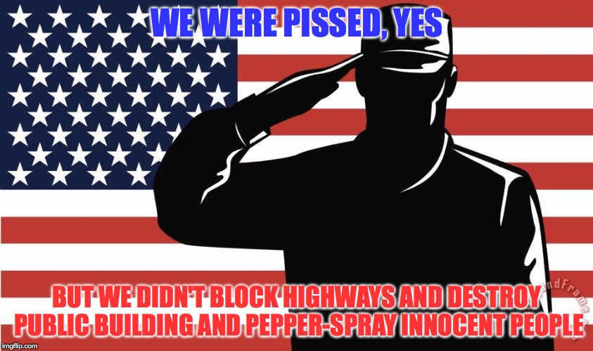 saluting soldier | WE WERE PISSED, YES BUT WE DIDN'T BLOCK HIGHWAYS AND DESTROY PUBLIC BUILDING AND PEPPER-SPRAY INNOCENT PEOPLE | image tagged in saluting soldier | made w/ Imgflip meme maker