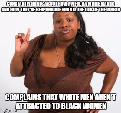 sassy black woman | CONSTANTLY RANTS ABOUT HOW AWFUL DA WHITE MAN IS AND HOW THEY'RE RESPONSIBLE FOR ALL THE ILLS OF THE WORLD; COMPLAINS THAT WHITE MEN AREN'T ATTRACTED TO BLACK WOMEN | image tagged in sassy black woman | made w/ Imgflip meme maker