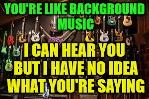 Steve Vai Guitars | YOU'RE LIKE BACKGROUND MUSIC; I CAN HEAR YOU BUT I HAVE NO IDEA WHAT YOU'RE SAYING | image tagged in steve vai guitars | made w/ Imgflip meme maker