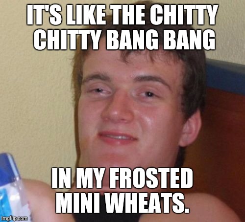 10 Guy Meme | IT'S LIKE THE CHITTY CHITTY BANG BANG; IN MY FROSTED MINI WHEATS. | image tagged in memes,10 guy | made w/ Imgflip meme maker