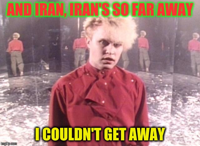 Sing along! | AND IRAN, IRAN'S SO FAR AWAY; I COULDN'T GET AWAY | image tagged in memes | made w/ Imgflip meme maker
