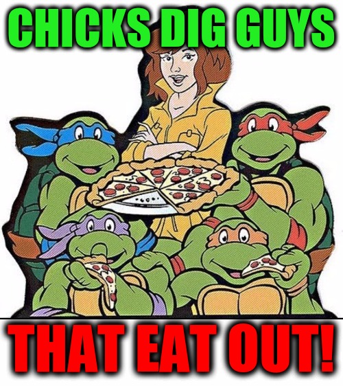 Who wants a pizza that! Cartoon Week. A JuicyDeath1025 event | CHICKS DIG GUYS; THAT EAT OUT! | image tagged in teenage mutant ninja turtles,pizza,eat out,cartoon week,juicydeath1025 | made w/ Imgflip meme maker