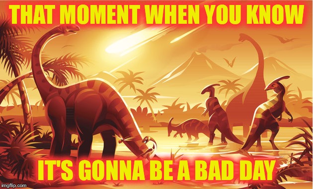 dinossaur meteor | THAT MOMENT WHEN YOU KNOW; IT'S GONNA BE A BAD DAY | image tagged in dinossaur meteor | made w/ Imgflip meme maker