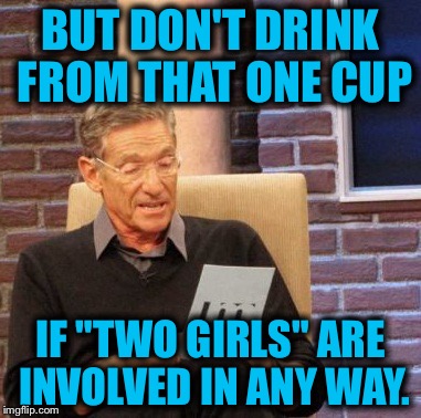 Maury Lie Detector Meme | BUT DON'T DRINK FROM THAT ONE CUP IF "TWO GIRLS" ARE INVOLVED IN ANY WAY. | image tagged in memes,maury lie detector | made w/ Imgflip meme maker