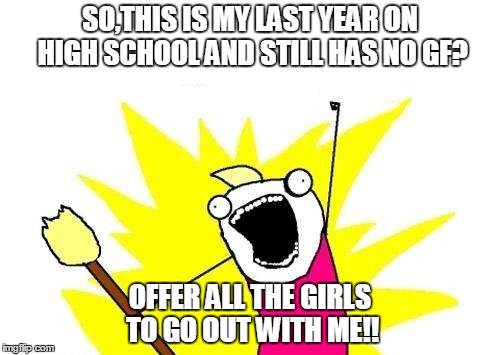 X All The Y | SO,THIS IS MY LAST YEAR ON HIGH SCHOOL AND STILL HAS NO GF? OFFER ALL THE GIRLS TO GO OUT WITH ME!! | image tagged in memes,x all the y | made w/ Imgflip meme maker
