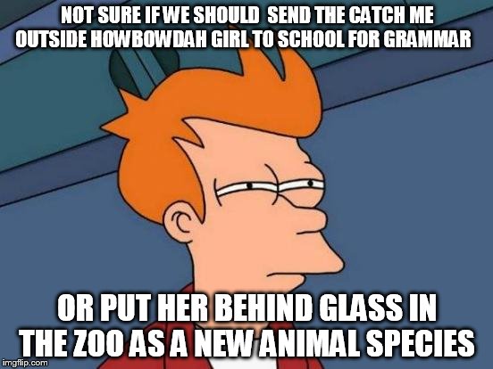 Futurama Fry Meme | NOT SURE IF WE SHOULD  SEND THE CATCH ME OUTSIDE HOWBOWDAH GIRL TO SCHOOL FOR GRAMMAR; OR PUT HER BEHIND GLASS IN THE ZOO AS A NEW ANIMAL SPECIES | image tagged in memes,futurama fry | made w/ Imgflip meme maker