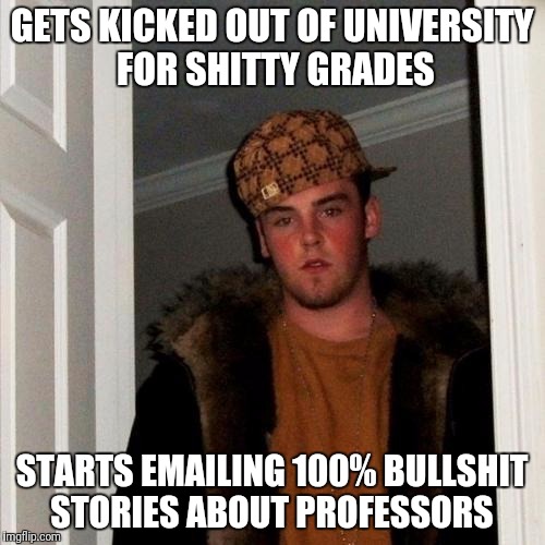 Scumbag Steve Meme | GETS KICKED OUT OF UNIVERSITY FOR SHITTY GRADES; STARTS EMAILING 100% BULLSHIT STORIES ABOUT PROFESSORS | image tagged in memes,scumbag steve,AdviceAnimals | made w/ Imgflip meme maker