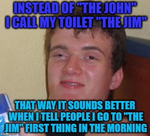 10 Guy Meme | INSTEAD OF "THE JOHN" I CALL MY TOILET "THE JIM"; THAT WAY IT SOUNDS BETTER WHEN I TELL PEOPLE I GO TO "THE JIM" FIRST THING IN THE MORNING | image tagged in memes,10 guy | made w/ Imgflip meme maker