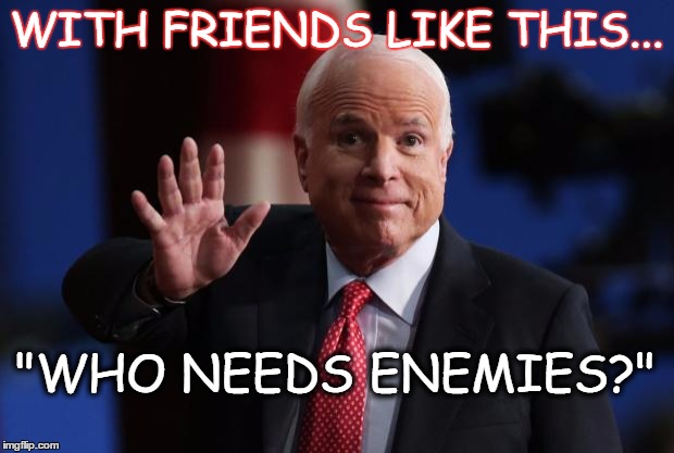 john mccain | WITH FRIENDS LIKE THIS... "WHO NEEDS ENEMIES?" | image tagged in john mccain | made w/ Imgflip meme maker
