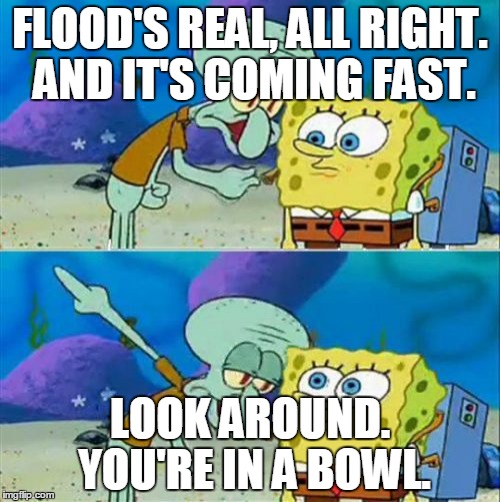 Talk To Spongebob Meme | FLOOD'S REAL, ALL RIGHT. AND IT'S COMING FAST. LOOK AROUND. YOU'RE IN A BOWL. | image tagged in memes,talk to spongebob | made w/ Imgflip meme maker