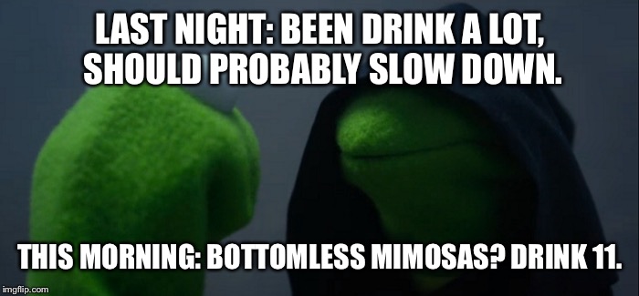 Evil Kermit Meme | LAST NIGHT: BEEN DRINK A LOT, SHOULD PROBABLY SLOW DOWN. THIS MORNING: BOTTOMLESS MIMOSAS? DRINK 11. | image tagged in evil kermit | made w/ Imgflip meme maker