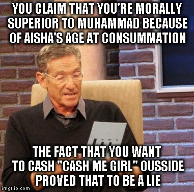 How bow dah? |  YOU CLAIM THAT YOU'RE MORALLY SUPERIOR TO MUHAMMAD BECAUSE OF AISHA'S AGE AT CONSUMMATION; THE FACT THAT YOU WANT TO CASH "CASH ME GIRL" OUSSIDE PROVED THAT TO BE A LIE | image tagged in memes,maury lie detector,hypocrite,bigot,alt using troll,how bow dah | made w/ Imgflip meme maker
