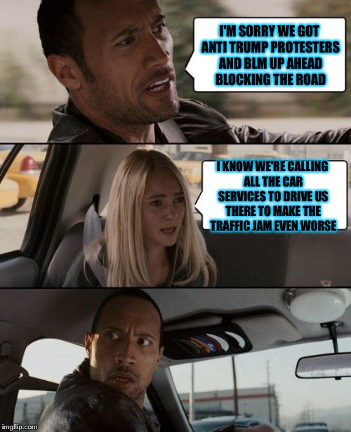 The Rock Driving Meme | I'M SORRY WE GOT ANTI TRUMP PROTESTERS AND BLM UP AHEAD BLOCKING THE ROAD; I KNOW WE'RE CALLING ALL THE CAR SERVICES TO DRIVE US THERE TO MAKE THE TRAFFIC JAM EVEN WORSE | image tagged in memes,the rock driving | made w/ Imgflip meme maker