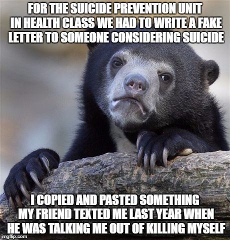 Confession Bear Meme | FOR THE SUICIDE PREVENTION UNIT IN HEALTH CLASS WE HAD TO WRITE A FAKE LETTER TO SOMEONE CONSIDERING SUICIDE; I COPIED AND PASTED SOMETHING MY FRIEND TEXTED ME LAST YEAR WHEN HE WAS TALKING ME OUT OF KILLING MYSELF | image tagged in memes,confession bear | made w/ Imgflip meme maker