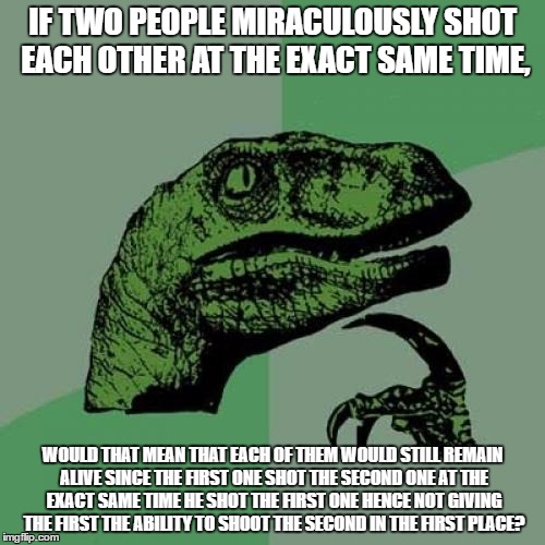 Philosoraptor Meme | IF TWO PEOPLE MIRACULOUSLY SHOT EACH OTHER AT THE EXACT SAME TIME, WOULD THAT MEAN THAT EACH OF THEM WOULD STILL REMAIN ALIVE SINCE THE FIRST ONE SHOT THE SECOND ONE AT THE EXACT SAME TIME HE SHOT THE FIRST ONE HENCE NOT GIVING THE FIRST THE ABILITY TO SHOOT THE SECOND IN THE FIRST PLACE? | image tagged in memes,philosoraptor | made w/ Imgflip meme maker