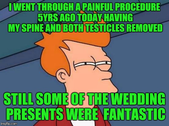 Futurama Fry Meme | I WENT THROUGH A PAINFUL PROCEDURE 5YRS AGO TODAY HAVING MY SPINE AND BOTH TESTICLES REMOVED; STILL SOME OF THE WEDDING PRESENTS WERE  FANTASTIC | image tagged in memes,futurama fry | made w/ Imgflip meme maker