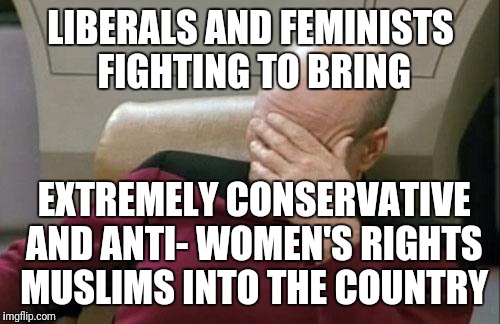 Captain Picard Facepalm Meme | LIBERALS AND FEMINISTS FIGHTING TO BRING EXTREMELY CONSERVATIVE AND ANTI- WOMEN'S RIGHTS MUSLIMS INTO THE COUNTRY | image tagged in memes,captain picard facepalm | made w/ Imgflip meme maker