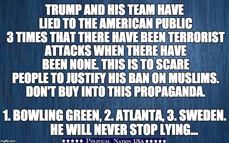 TRUMP AND HIS TEAM HAVE LIED TO THE AMERICAN PUBLIC 3 TIMES THAT THERE HAVE BEEN TERRORIST ATTACKS WHEN THERE HAVE BEEN NONE. THIS IS TO SCARE PEOPLE TO JUSTIFY HIS BAN ON MUSLIMS. DON'T BUY INTO THIS PROPAGANDA. 1. BOWLING GREEN, 2. ATLANTA, 3. SWEDEN. 






HE WILL NEVER STOP LYING... | image tagged in never trump,nevertrump,nevertrump meme,dump trump,dumptrump | made w/ Imgflip meme maker