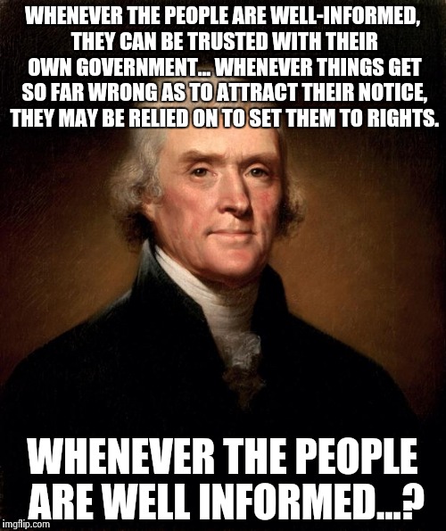 Thomas Jefferson  | WHENEVER THE PEOPLE ARE WELL-INFORMED, THEY CAN BE TRUSTED WITH THEIR OWN GOVERNMENT... WHENEVER THINGS GET SO FAR WRONG AS TO ATTRACT THEIR NOTICE, THEY MAY BE RELIED ON TO SET THEM TO RIGHTS. WHENEVER THE PEOPLE ARE WELL INFORMED...? | image tagged in thomas jefferson | made w/ Imgflip meme maker