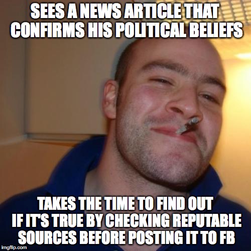 Good Guy Greg | SEES A NEWS ARTICLE THAT CONFIRMS HIS POLITICAL BELIEFS; TAKES THE TIME TO FIND OUT IF IT'S TRUE BY CHECKING REPUTABLE SOURCES BEFORE POSTING IT TO FB | image tagged in memes,good guy greg | made w/ Imgflip meme maker