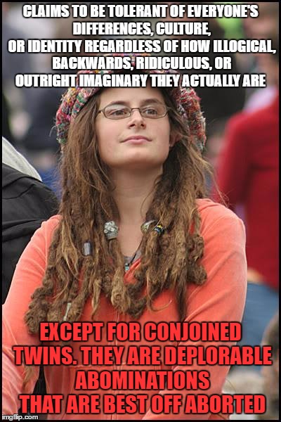 It seems some types of people are too different | CLAIMS TO BE TOLERANT OF EVERYONE'S DIFFERENCES, CULTURE, OR IDENTITY REGARDLESS OF HOW ILLOGICAL, BACKWARDS, RIDICULOUS, OR OUTRIGHT IMAGINARY THEY ACTUALLY ARE; EXCEPT FOR CONJOINED TWINS. THEY ARE DEPLORABLE ABOMINATIONS THAT ARE BEST OFF ABORTED | image tagged in memes,college liberal | made w/ Imgflip meme maker