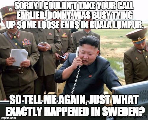 SORRY I COULDN'T TAKE YOUR CALL EARLIER, DONNY. WAS BUSY TYING UP SOME LOOSE ENDS IN KUALA LUMPUR. SO TELL ME AGAIN, JUST WHAT EXACTLY HAPPENED IN SWEDEN? | image tagged in kim jong un | made w/ Imgflip meme maker