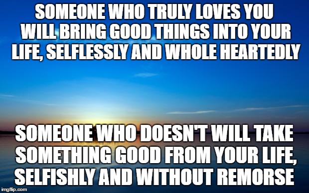 true love | SOMEONE WHO TRULY LOVES YOU WILL BRING GOOD THINGS INTO YOUR LIFE, SELFLESSLY AND WHOLE HEARTEDLY; SOMEONE WHO DOESN'T WILL TAKE SOMETHING GOOD FROM YOUR LIFE, SELFISHLY AND WITHOUT REMORSE | image tagged in inspirational quote,true love,fake people,selfish | made w/ Imgflip meme maker