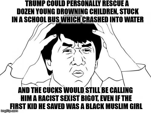 I wonder...What if? | TRUMP COULD PERSONALLY RESCUE A DOZEN YOUNG DROWNING CHILDREN, STUCK IN A SCHOOL BUS WHICH CRASHED INTO WATER; AND THE CUCKS WOULD STILL BE CALLING HIM A RACIST SEXIST BIGOT, EVEN IF THE FIRST KID HE SAVED WAS A BLACK MUSLIM GIRL | image tagged in memes,jackie chan wtf,trump,crying liberals,funny,so true | made w/ Imgflip meme maker