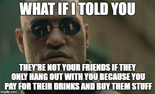 Matrix Morpheus | WHAT IF I TOLD YOU; THEY'RE NOT YOUR FRIENDS IF THEY ONLY HANG OUT WITH YOU BECAUSE YOU PAY FOR THEIR DRINKS AND BUY THEM STUFF | image tagged in memes,matrix morpheus,AdviceAnimals | made w/ Imgflip meme maker