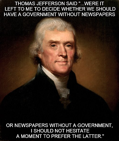 Jefferson and the Press. | THOMAS JEFFERSON SAID "...WERE IT LEFT TO ME TO DECIDE WHETHER WE SHOULD HAVE A GOVERNMENT WITHOUT NEWSPAPERS; OR NEWSPAPERS WITHOUT A GOVERNMENT, I SHOULD NOT HESITATE A MOMENT TO PREFER THE LATTER." | image tagged in thomas jefferson,jefferson,thomas jefferson meme | made w/ Imgflip meme maker