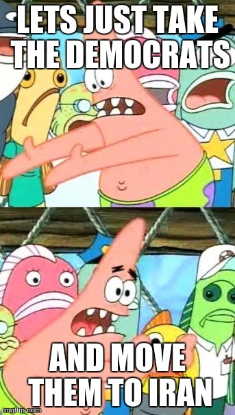 Put It Somewhere Else Patrick | LETS JUST TAKE THE DEMOCRATS; AND MOVE THEM TO IRAN | image tagged in memes,put it somewhere else patrick | made w/ Imgflip meme maker