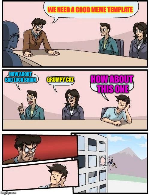 Boardroom Meeting Suggestion Meme | WE NEED A GOOD MEME TEMPLATE; HOW ABOUT BAD LUCK BRIAN; GRUMPY CAT; HOW ABOUT THIS ONE | image tagged in memes,boardroom meeting suggestion | made w/ Imgflip meme maker
