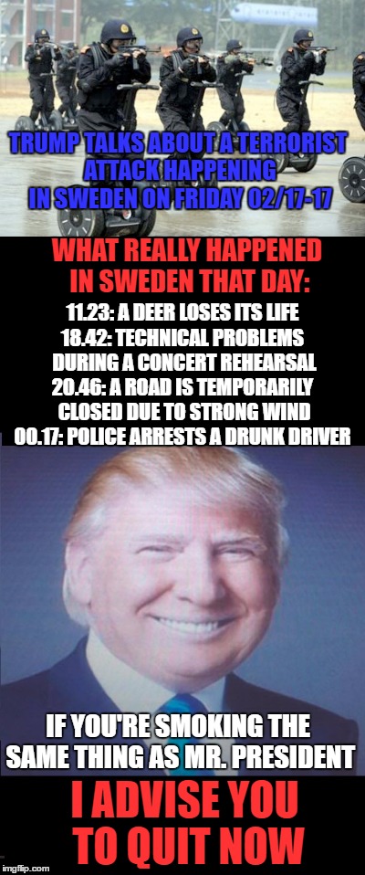 Trump invention! But poor deer, I'm thinking! | TRUMP TALKS ABOUT A TERRORIST ATTACK HAPPENING IN SWEDEN ON FRIDAY 02/17-17; WHAT REALLY HAPPENED IN SWEDEN THAT DAY:; 11.23: A DEER LOSES ITS LIFE; 18.42: TECHNICAL PROBLEMS DURING A CONCERT REHEARSAL; 20.46: A ROAD IS TEMPORARILY CLOSED DUE TO STRONG WIND; 00.17: POLICE ARRESTS A DRUNK DRIVER; IF YOU'RE SMOKING THE SAME THING AS MR. PRESIDENT; I ADVISE YOU TO QUIT NOW | image tagged in meme,funny,terrorist attack,sweden,trump,inventions | made w/ Imgflip meme maker