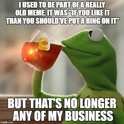 I know it sounds crazy, but it's true. | I USED TO BE PART OF A REALLY OLD MEME. IT WAS "IF YOU LIKE IT THAN YOU SHOULD'VE PUT A RING ON IT"; BUT THAT'S NO LONGER ANY OF MY BUSINESS | image tagged in memes,but thats none of my business,kermit the frog,old memes,if you like it than you shoulda put a ring on it | made w/ Imgflip meme maker