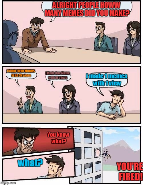 Boardroom Meeting Suggestion Meme | ALRIGHT PEOPLE HOWW MANY MEMES DID YOU MAKE? I Made three Memes With 3k views; I Made One Meme with 5k views; i made 1 memes with 1 view; You know what? what? YOU'RE FIRED! | image tagged in memes,boardroom meeting suggestion | made w/ Imgflip meme maker