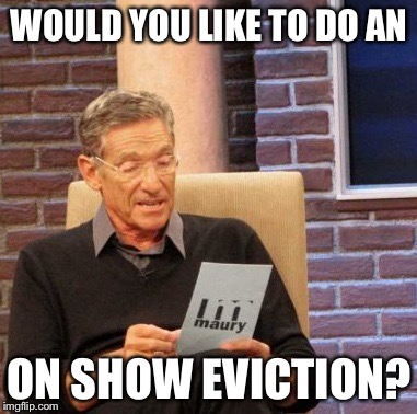 Maury Lie Detector Meme | WOULD YOU LIKE TO DO AN ON SHOW EVICTION? | image tagged in memes,maury lie detector | made w/ Imgflip meme maker