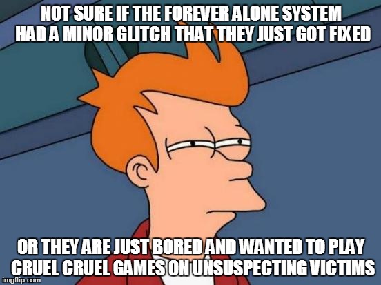 Futurama Fry | NOT SURE IF THE FOREVER ALONE SYSTEM HAD A MINOR GLITCH THAT THEY JUST GOT FIXED; OR THEY ARE JUST BORED AND WANTED TO PLAY CRUEL CRUEL GAMES ON UNSUSPECTING VICTIMS | image tagged in memes,futurama fry | made w/ Imgflip meme maker