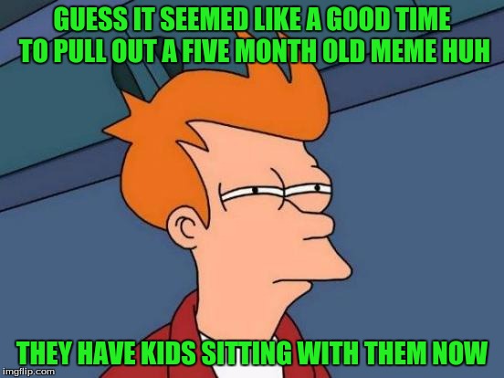 Futurama Fry Meme | GUESS IT SEEMED LIKE A GOOD TIME TO PULL OUT A FIVE MONTH OLD MEME HUH THEY HAVE KIDS SITTING WITH THEM NOW | image tagged in memes,futurama fry | made w/ Imgflip meme maker