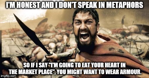 Sparta Leonidas Meme | I'M HONEST AND I DON'T SPEAK IN METAPHORS; SO IF I SAY "I'M GOING TO EAT YOUR HEART IN THE MARKET PLACE", YOU MIGHT WANT TO WEAR ARMOUR. | image tagged in memes,sparta leonidas | made w/ Imgflip meme maker